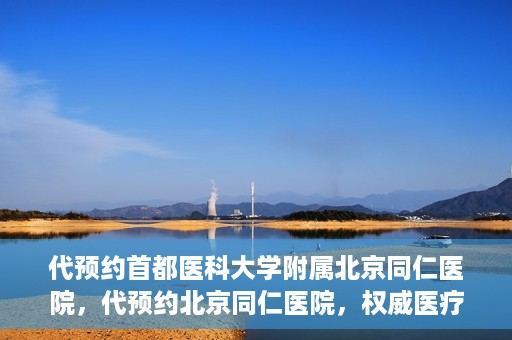 代预约首都医科大学附属北京同仁医院，代预约北京同仁医院，权威医疗资源的便捷通道