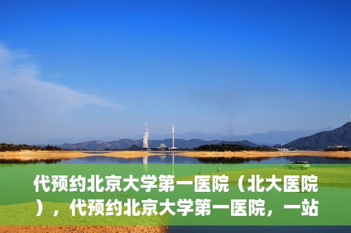 代预约北京大学第一医院（北大医院），代预约北京大学第一医院，一站式便捷就医服务