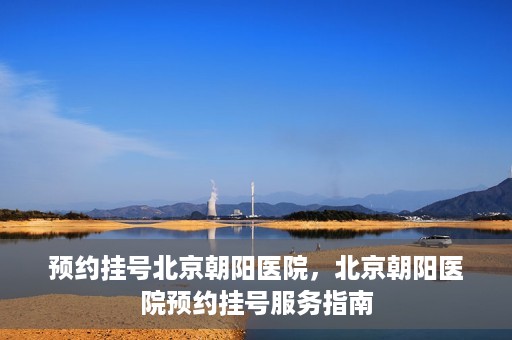 预约挂号北京朝阳医院，北京朝阳医院预约挂号服务指南