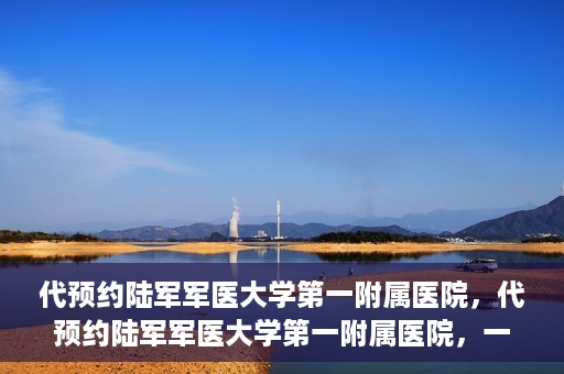 代预约陆军军医大学第一附属医院，代预约陆军军医大学第一附属医院，一站式医疗服务平台助您轻松就医