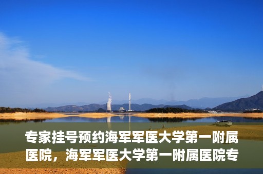 专家挂号预约海军军医大学第一附属医院，海军军医大学第一附属医院专家挂号预约解析
