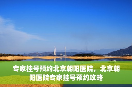 专家挂号预约北京朝阳医院，北京朝阳医院专家挂号预约攻略