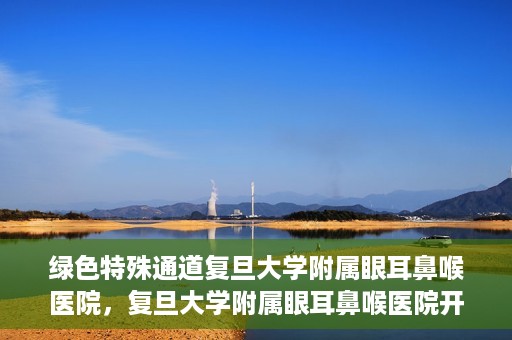 绿色特殊通道复旦大学附属眼耳鼻喉医院，复旦大学附属眼耳鼻喉医院开通绿色特殊通道助力患者健康之路