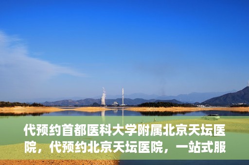代预约首都医科大学附属北京天坛医院，代预约北京天坛医院，一站式服务体验天坛医疗风采