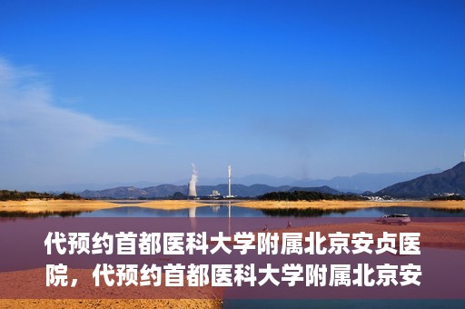 代预约首都医科大学附属北京安贞医院，代预约首都医科大学附属北京安贞医院——一站式便捷医疗体验