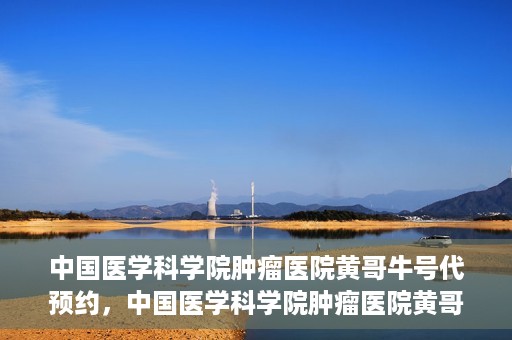 中国医学科学院肿瘤医院黄哥牛号代预约，中国医学科学院肿瘤医院黄哥牛号预约服务启动