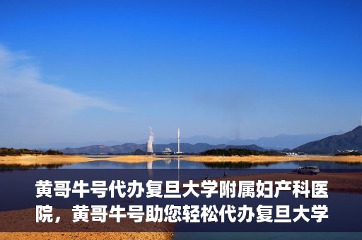 黄哥牛号代办复旦大学附属妇产科医院，黄哥牛号助您轻松代办复旦大学附属妇产科医院事务