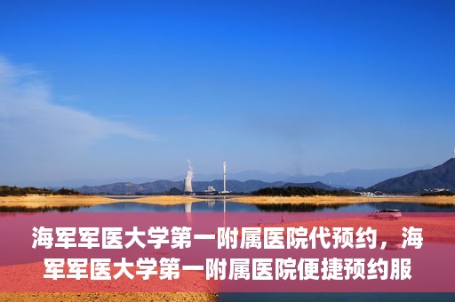 海军军医大学第一附属医院代预约，海军军医大学第一附属医院便捷预约服务启动