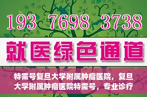 特需号复旦大学附属肿瘤医院，复旦大学附属肿瘤医院特需号，专业诊疗，贴心服务