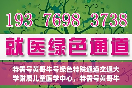 特需号黄哥牛号绿色特殊通道交通大学附属儿童医学中心，特需号黄哥牛号，交通大学附属儿童医学中心开启绿色特殊通道关爱行动