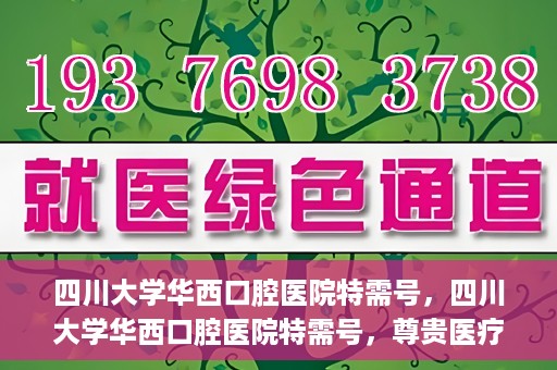 四川大学华西口腔医院特需号，四川大学华西口腔医院特需号，尊贵医疗体验，专业口腔健康呵护
