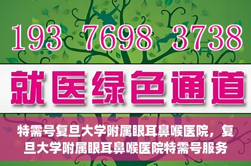 特需号复旦大学附属眼耳鼻喉医院，复旦大学附属眼耳鼻喉医院特需号服务详解