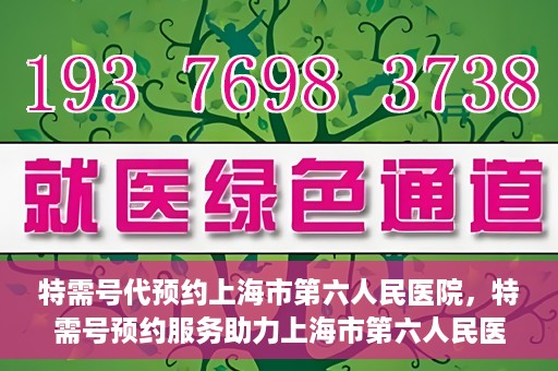 特需号代预约上海市第六人民医院，特需号预约服务助力上海市第六人民医院就医体验升级