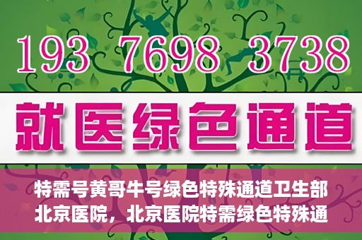 特需号黄哥牛号绿色特殊通道卫生部北京医院，北京医院特需绿色特殊通道，黄哥牛号引领医疗新风尚
