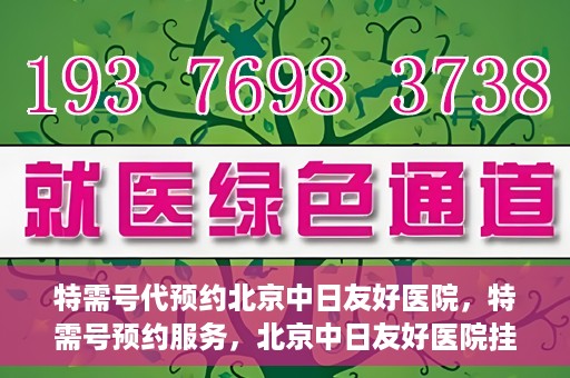 特需号代预约北京中日友好医院，特需号预约服务，北京中日友好医院挂号指南