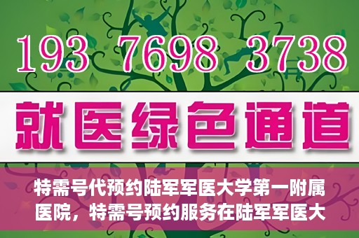 特需号代预约陆军军医大学第一附属医院，特需号预约服务在陆军军医大学第一附属医院，一站式便捷医疗预约体验