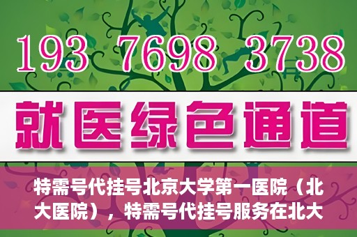 特需号代挂号北京大学第一医院（北大医院），特需号代挂号服务在北大医院，一站式解决您的就医难题