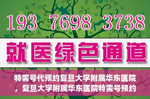 特需号代预约复旦大学附属华东医院，复旦大学附属华东医院特需号预约服务解析