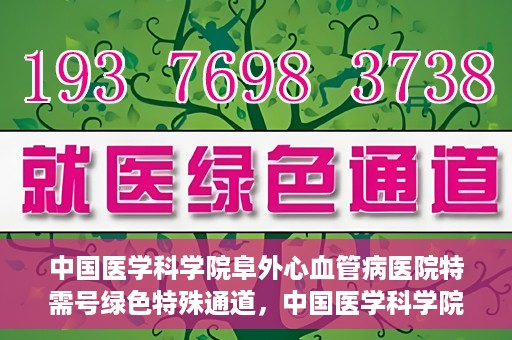 中国医学科学院阜外心血管病医院特需号绿色特殊通道，中国医学科学院阜外心血管病医院特需号绿色就医通道解析