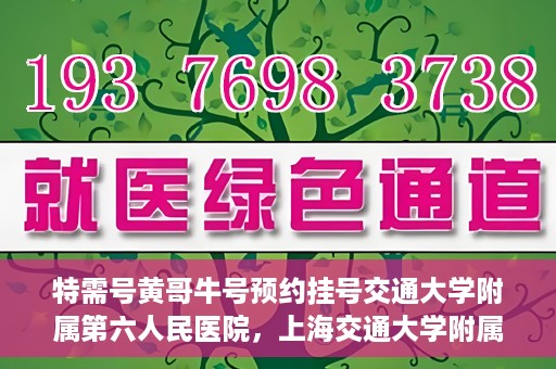 特需号黄哥牛号预约挂号交通大学附属第六人民医院，上海交通大学附属第六人民医院特需号黄哥牛号预约挂号指南