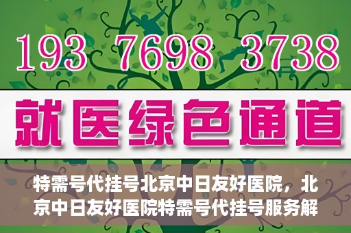 特需号代挂号北京中日友好医院，北京中日友好医院特需号代挂号服务解析