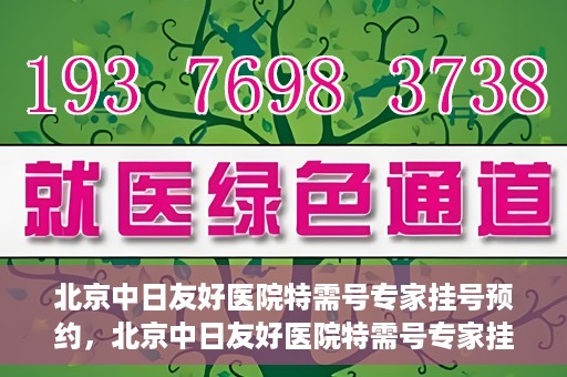 北京中日友好医院特需号专家挂号预约，北京中日友好医院特需号专家挂号预约攻略