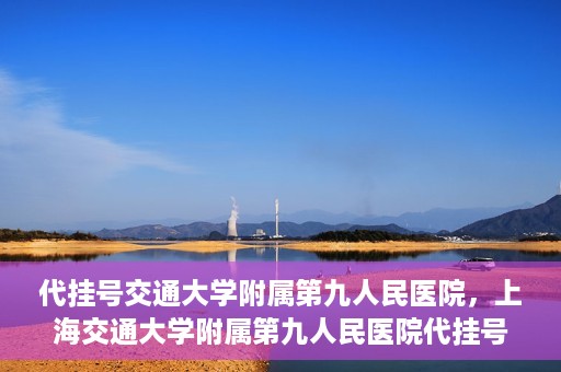 代挂号交通大学附属第九人民医院，上海交通大学附属第九人民医院代挂号服务启动