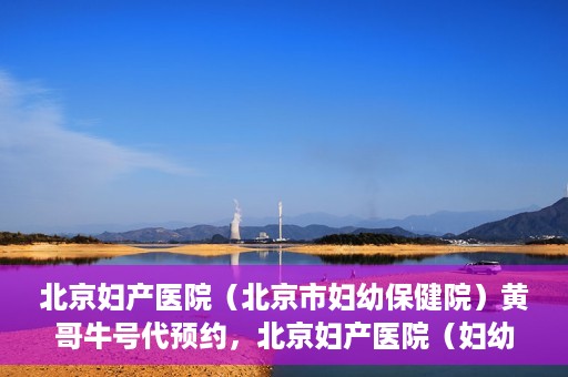 北京妇产医院（北京市妇幼保健院）黄哥牛号代预约，北京妇产医院（妇幼保健院）黄哥牛号预约挂号攻略