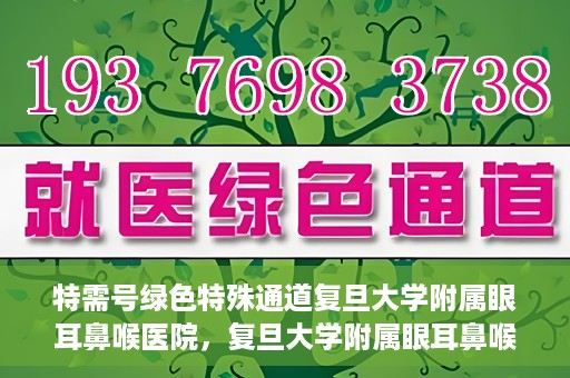 特需号绿色特殊通道复旦大学附属眼耳鼻喉医院，复旦大学附属眼耳鼻喉医院特需号绿色特殊通道，就医新体验